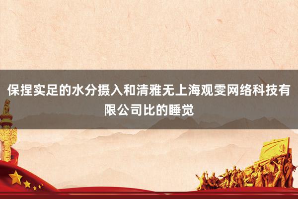 保捏实足的水分摄入和清雅无上海观雯网络科技有限公司比的睡觉